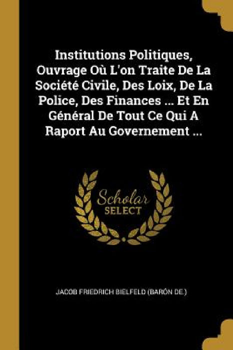 Institutions Politiques, Ouvrage Où L'on Traite De La Société Civile, Des Loix, De La Police, Des Finances ... Et En Général De Tout Ce Qui A Raport A by Jacob Friedrich Bielfeld (Barón de )