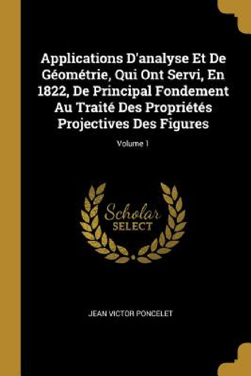 Applications D'analyse Et De Géométrie, Qui Ont Servi, En 1822, De Principal Fondement Au Traité Des Propriétés Projectives Des Figures; Volume 1 by Jean Victor Poncelet