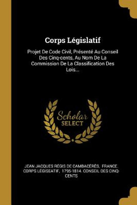 Corps Législatif: Projet De Code Civil, Présenté Au Conseil Des Cinq-cents, Au Nom De La Commission De La Classification Des Lois... by Jean Jacques Régis de Cambacérès, France Corps Légiseatif, 1795-1814 Conseil Des Cinq-Cents