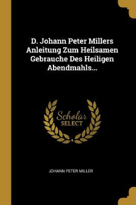 D. Johann Peter Millers Anleitung Zum Heilsamen Gebrauche Des Heiligen Abendmahls... by Johann Peter Miller