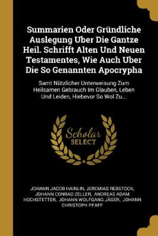 Summarien Oder Gründliche Auslegung Uber Die Gantze Heil. Schrifft Alten Und Neuen Testamentes, Wie Auch Uber Die So Genannten Apocrypha: Samt Nützlic by Johann Jacob Hainlin, Jeremias Rebstock, Johann Conrad Zeller