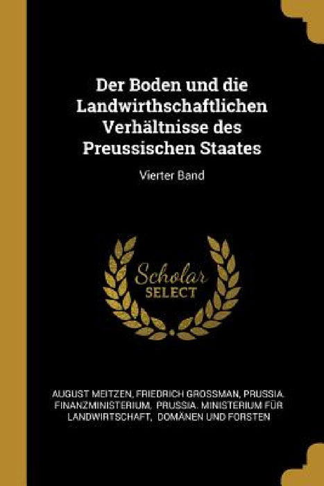 Der Boden und die Landwirthschaftlichen Verhältnisse des Preussischen Staates: Vierter Band by August Meitzen, Friedrich Grossman, Prussia Finanzministerium