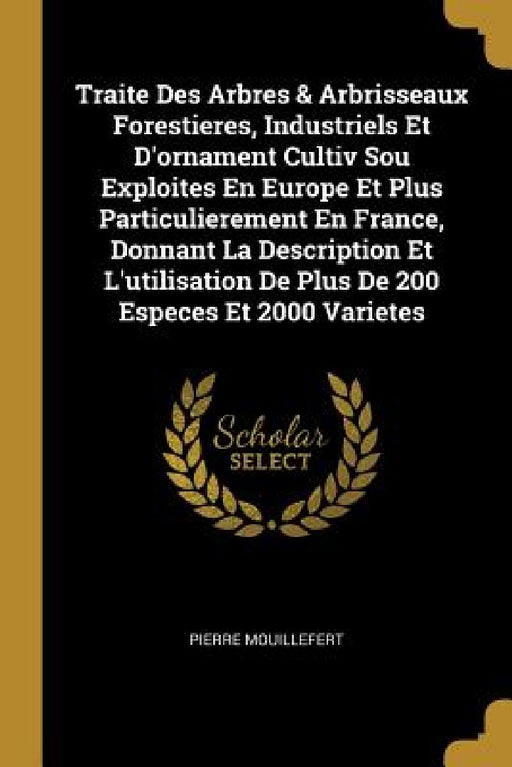 Traite Des Arbres & Arbrisseaux Forestieres, Industriels Et D'ornament Cultiv Sou Exploites En Europe Et Plus Particulierement En France, Donnant La D by Pierre Mouillefert