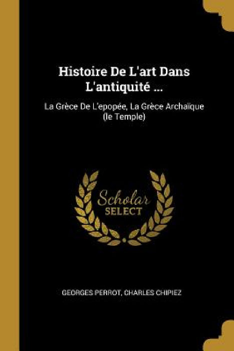 Histoire De L'art Dans L'antiquité ...: La Grèce De L'epopée, La Grèce Archaïque (le Temple) by Georges Perrot, Charles Chipiez