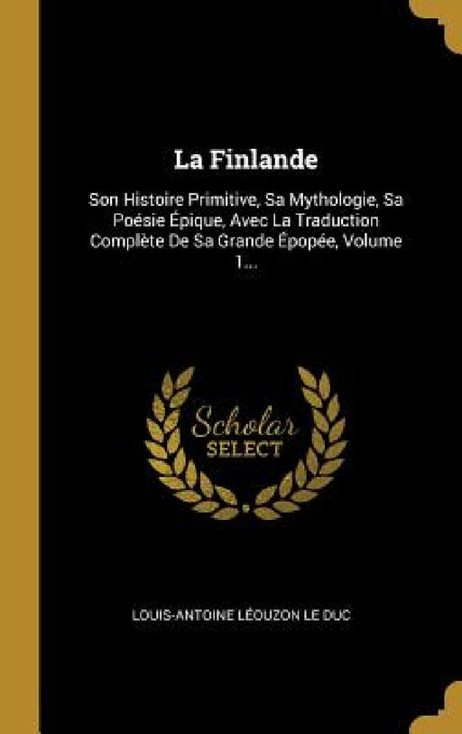 La Finlande: Son Histoire Primitive, Sa Mythologie, Sa Poésie Épique, Avec La Traduction Complète De Sa Grande Épopée, Volume 1... by Louis-Antoine Léouzon Le Duc