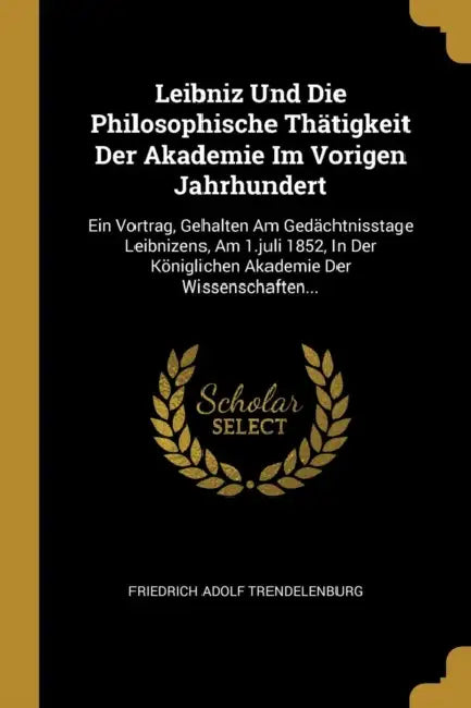 Leibniz Und Die Philosophische Thätigkeit Der Akademie Im Vorigen Jahrhundert: Ein Vortrag, Gehalten Am Gedächtnisstage Leibnizens, Am 1.juli 1852, In by Friedrich Adolf Trendelenburg