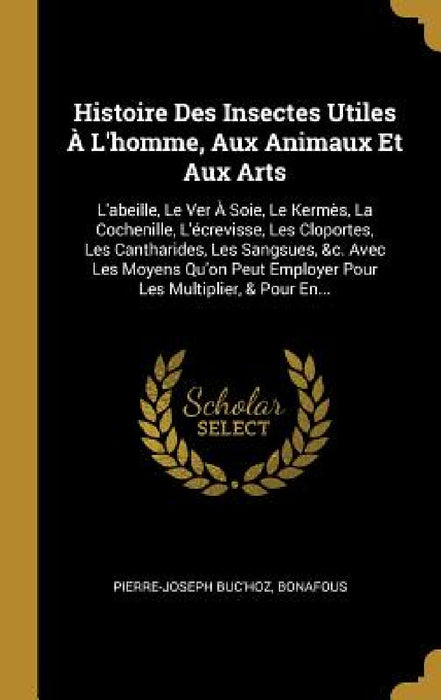Histoire Des Insectes Utiles À L'homme, Aux Animaux Et Aux Arts: L'abeille, Le Ver À Soie, Le Kermès, La Cochenille, L'écrevisse, Les Cloportes, Les C by Pierre-Joseph Buc'hoz, Bonafous