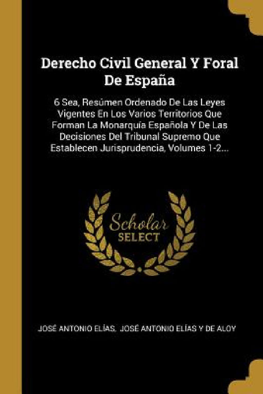 Derecho Civil General Y Foral De España: 6 Sea, Resúmen Ordenado De Las Leyes Vigentes En Los Varios Territorios Que Forman La Monarquía Española Y De by José Antonio Elías, José Antonio Elías Y de Aloy