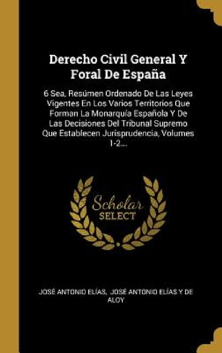 Derecho Civil General Y Foral De España: 6 Sea, Resúmen Ordenado De Las Leyes Vigentes En Los Varios Territorios Que Forman La Monarquía Española Y De by José Antonio Elías, José Antonio Elías Y de Aloy