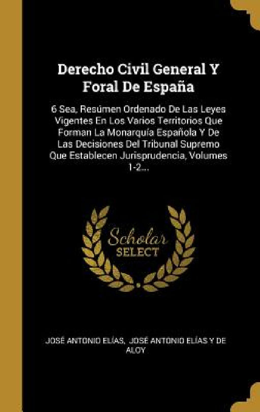 Derecho Civil General Y Foral De España: 6 Sea, Resúmen Ordenado De Las Leyes Vigentes En Los Varios Territorios Que Forman La Monarquía Española Y De by José Antonio Elías, José Antonio Elías Y de Aloy