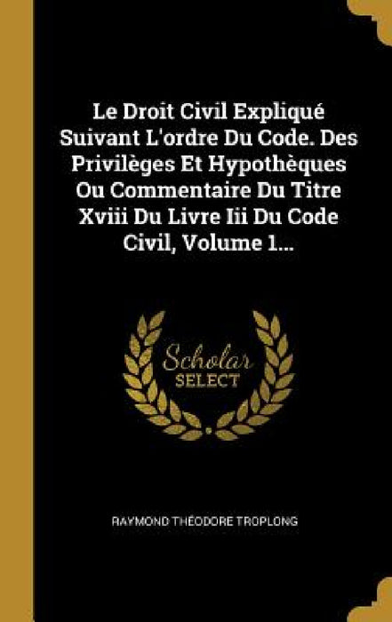 Le Droit Civil Expliqué Suivant L'ordre Du Code. Des Privilèges Et Hypothèques Ou Commentaire Du Titre Xviii Du Livre Iii Du Code Civil, Volume 1... by Raymond Théodore Troplong
