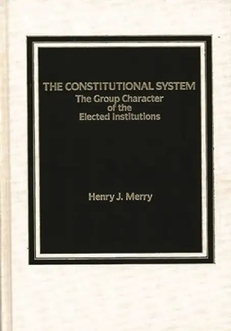The Constitutional System: The Group Character of Elected Institutions by Henry J. Merry
