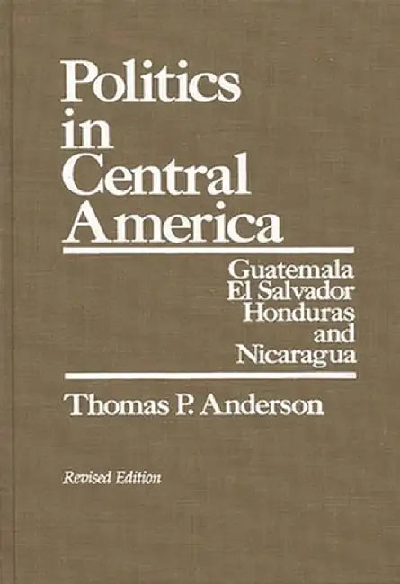 Politics in Central America: Guatemala, El Salvador, Honduras, and Nicaragua; Revised Edition by Thomas Anderson