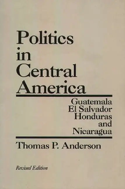 Politics in Central America: Guatemala, El Salvador, Honduras, and Nicaragua; Revised Edition by Thomas P. Anderson