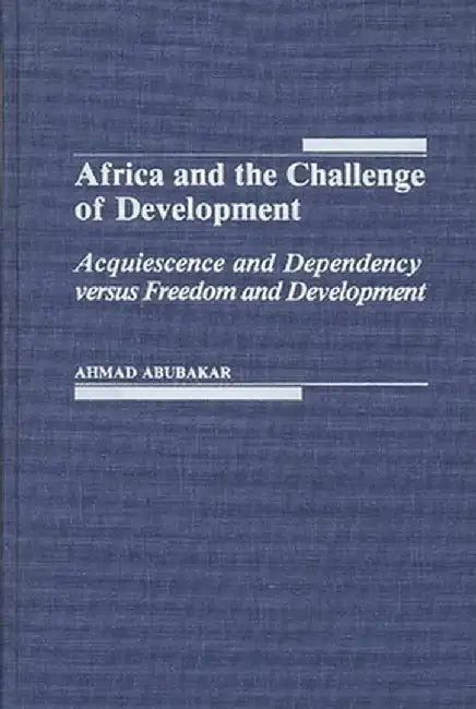 Africa and the Challenge of Development: Acquiescence and Dependency Versus Freedom and Development by Ahmad Abubakar