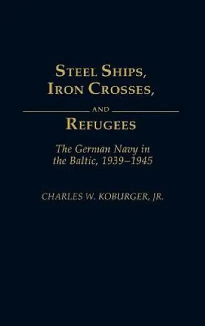 Steel Ships, Iron Crosses, and Refugees: The German Navy in the Baltic, 1939-1945 by Charles W. Jr. Koburger