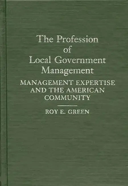 The Profession of Local Government Management: Management Expertise and the American Community by Roy E. Green