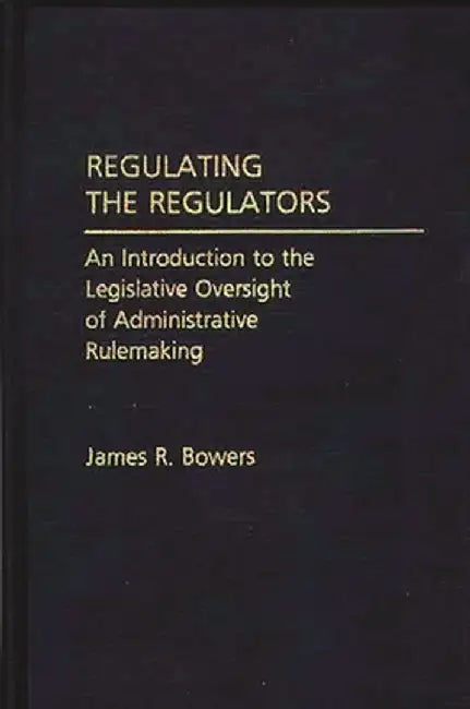 Regulating the Regulators: An Introduction to the Legislative Oversight of Administrative Rulemaking by James R. Bowers