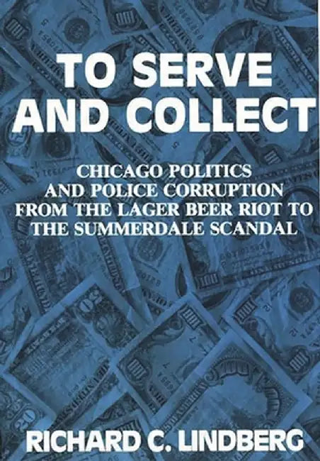To Serve and Collect: Chicago Politics and Police Corruption from the Lager Beer Riot to the Summerdale Scandal by Richard C. Lindberg