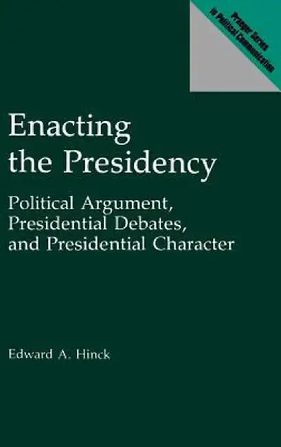 Enacting the Presidency: Political Argument, Presidential Debates, and Presidential Character by Edward A. Hinck