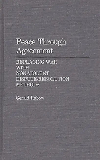 Peace Through Agreement: Replacing War with Non-Violent Dispute-Resolution Methods by Gerald Rabow