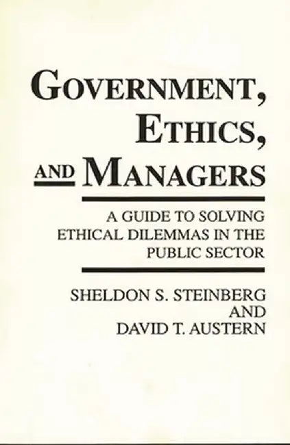 Government, Ethics, and Managers: A Guide to Solving Ethical Dilemmas in the Public Sector by Sheldon S. Steinberg