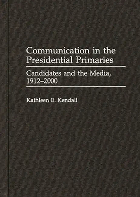 Communication in the Presidential Primaries: Candidates and the Media, 1912-2000 by Kathleen E. Kendall