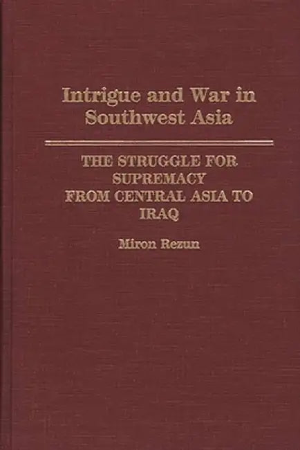 Intrigue and War in Southwest Asia: The Struggle for Supremacy from Central Asia to Iraq by Miron Rezun