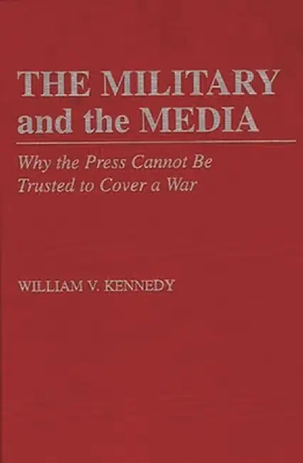 The Military and the Media: Why the Press Cannot Be Trusted to Cover a War by William V. Kennedy