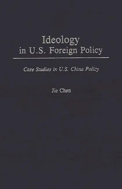 Ideology in U.S. Foreign Policy: Case Studies in U.S. China Policy by Jie Chen