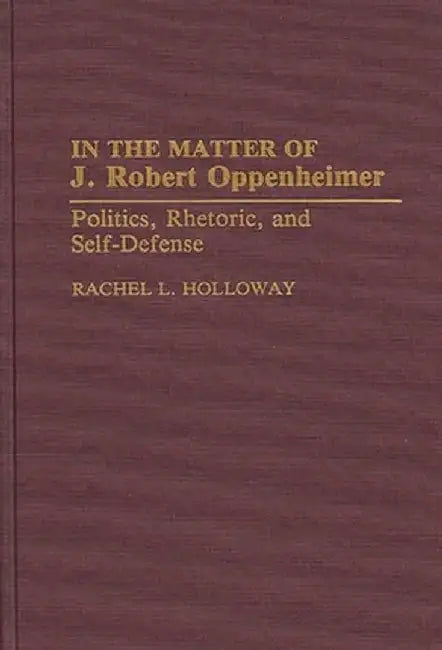 In the Matter of J. Robert Oppenheimer: Politics, Rhetoric, and Self-Defense by Rachel L. Holloway
