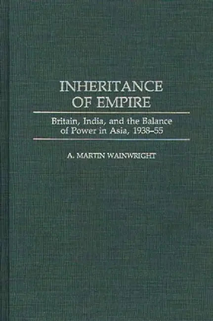 Inheritance of Empire: Britain, India, and the Balance of Power in Asia, 1938-55 by A. Martin Wainwright