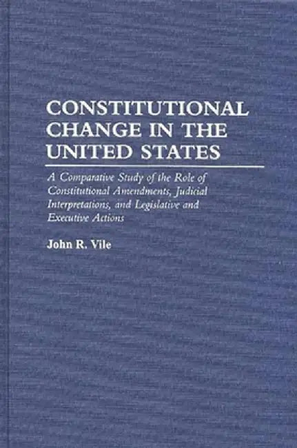 Constitutional Change in the United States: A Comparative Study of the Role of Constitutional Amendments, Judicial Interpretations, and Legislative an by John R. Vile