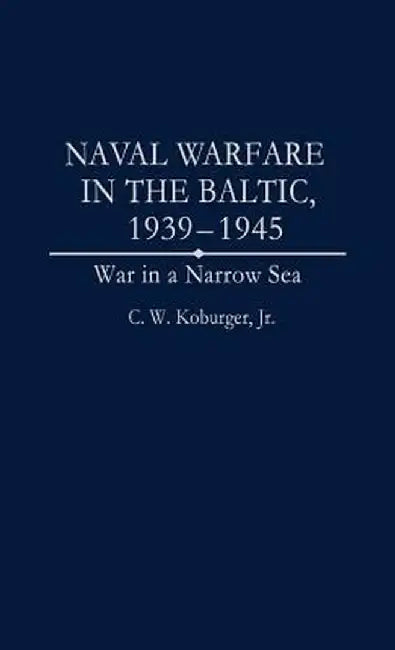 Naval Warfare in the Baltic, 1939-1945: War in a Narrow Sea by C. W. Koburger