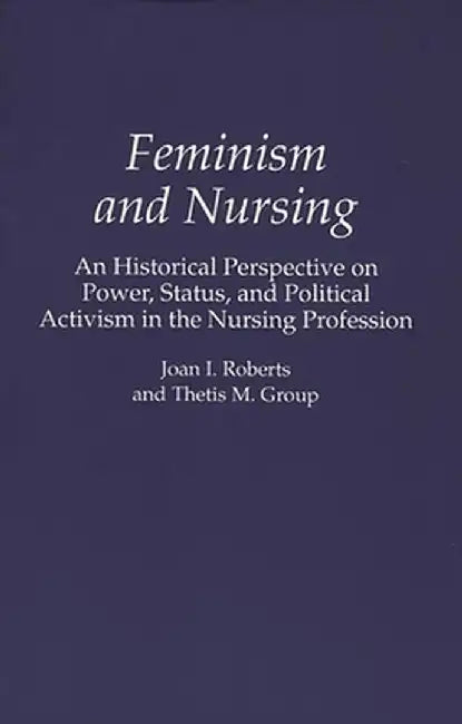 Feminism and Nursing: An Historical Perspective on Power, Status, and Political Activism in the Nursing Profession by Joan I. Roberts