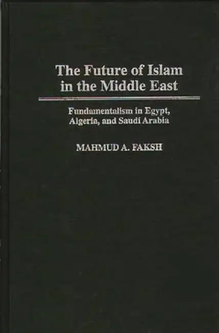 The Future of Islam in the Middle East: Fundamentalism in Egypt, Algeria, and Saudi Arabia by Mahmud A. Faksh