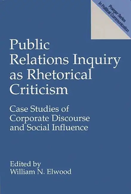 Public Relations Inquiry as Rhetorical Criticism: Case Studies of Corporate Discourse and Social Influence by William Elwood