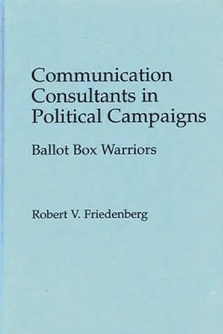 Communication Consultants in Political Campaigns: Ballot Box Warriors by Robert V. Friedenberg