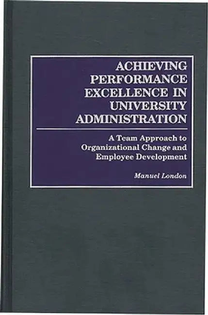 Achieving Performance Excellence in University Administration: A Team Approach to Organizational Change and Employee Development by Manuel London