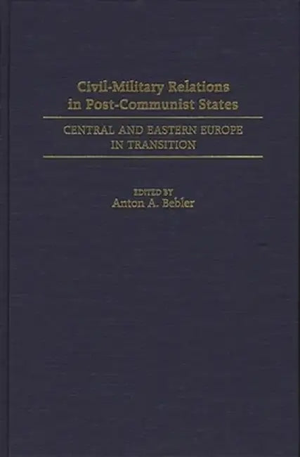 Civil-Military Relations in Post-Communist States: Central and Eastern Europe in Transition by Anton A. Bebler