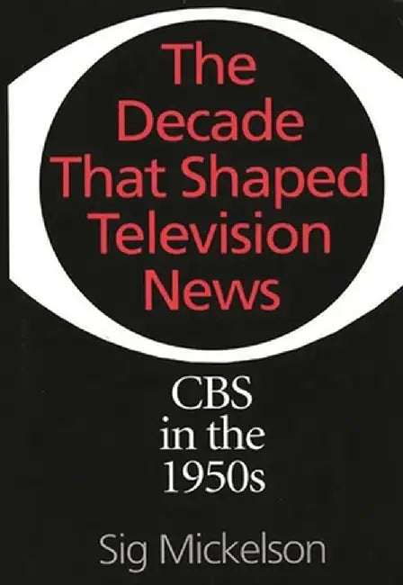 The Decade That Shaped Television News: CBS in the 1950s by Sig Mickelson
