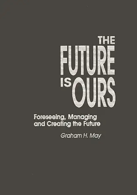 The Future Is Ours: Foreseeing, Managing and Creating the Future by Graham H. May
