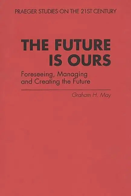 The Future Is Ours: Foreseeing, Managing and Creating the Future by Graham H. May