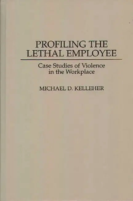 Profiling the Lethal Employee: Case Studies of Violence in the Workplace by Michael D. Kelleher