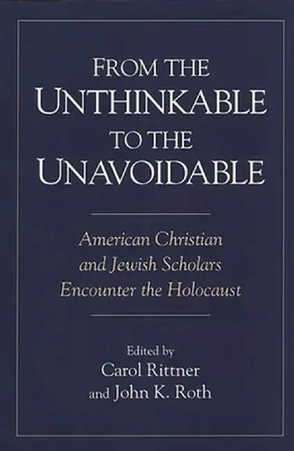From the Unthinkable to the Unavoidable: American Christian and Jewish Scholars Encounter the Holocaust by Carol Rittner