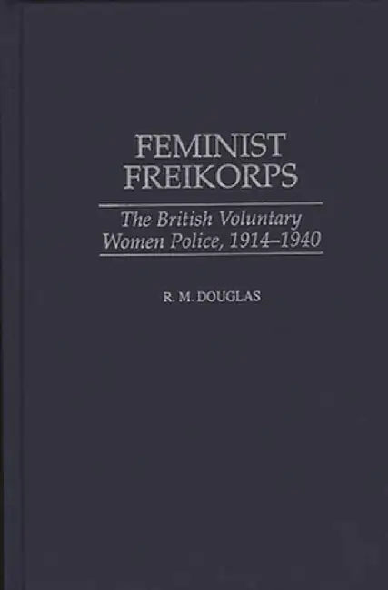 Feminist Freikorps: The British Voluntary Women Police, 1914-1940 by R. M. Douglas