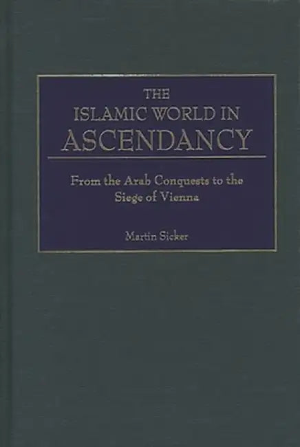 The Islamic World in Ascendancy: From the Arab Conquests to the Siege of Vienna by Martin Sicker
