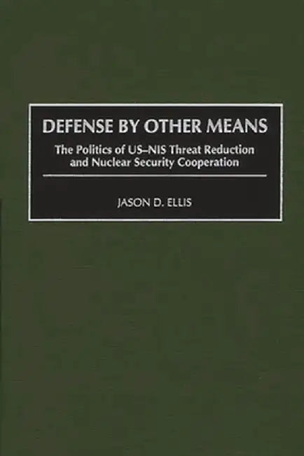 Defense by Other Means: The Politics of Us-NIS Threat Reduction and Nuclear Security Cooperation by Jason D. Ellis