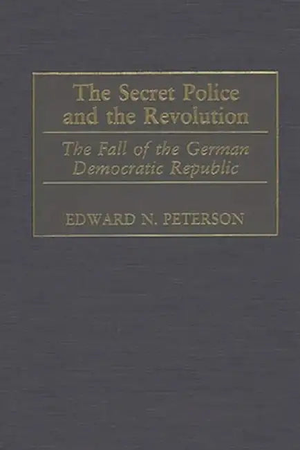 The Secret Police and the Revolution: The Fall of the German Democratic Republic by Edward N. Peterson