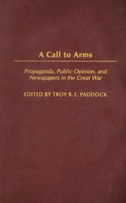A Call to Arms: Propaganda, Public Opinion, and Newspapers in the Great War by Troy R. E. Paddock